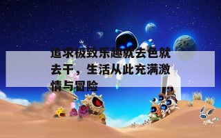 追求极致乐趣就去色就去干，生活从此充满激情与冒险