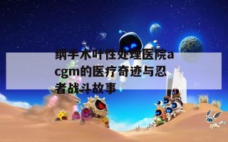 纲手木叶性处理医院acgm的医疗奇迹与忍者战斗故事