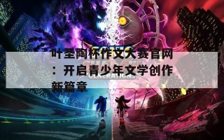 叶圣陶杯作文大赛官网：开启青少年文学创作新篇章