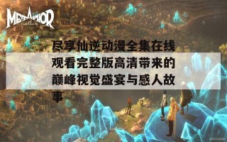 尽享仙逆动漫全集在线观看完整版高清带来的巅峰视觉盛宴与感人故事