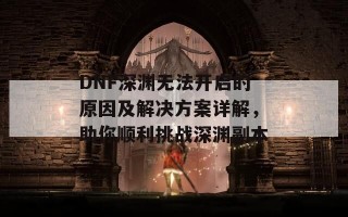 DNF深渊无法开启的原因及解决方案详解，助你顺利挑战深渊副本