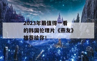 2023年最值得一看的韩国伦理片《燕友》推荐给你！