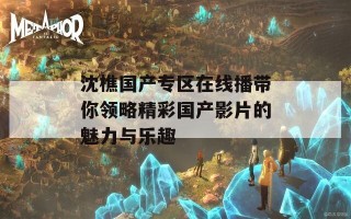 沈樵国产专区在线播带你领略精彩国产影片的魅力与乐趣