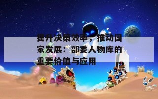 提升决策效率，推动国家发展：部委人物库的重要价值与应用