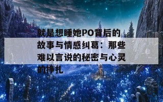 就是想睡她PO背后的故事与情感纠葛：那些难以言说的秘密与心灵的挣扎