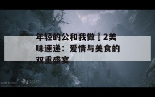 年轻的公和我做愛2美味速递：爱情与美食的双重盛宴