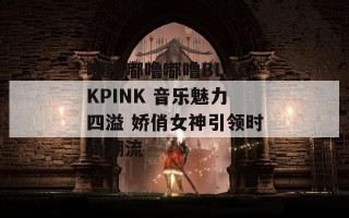 嘟噜嘟噜嘟噜BLACKPINK 音乐魅力四溢 娇俏女神引领时尚潮流