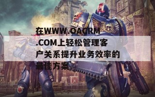 在WWW.OACRM.COM上轻松管理客户关系提升业务效率的最佳方案