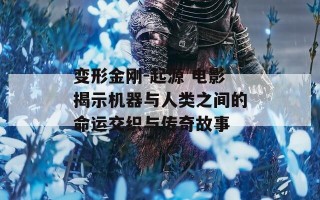 变形金刚-起源 电影揭示机器与人类之间的命运交织与传奇故事