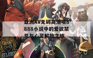 亚洲AV无码高潮喷8888小说中的爱欲禁忌与心灵解放之旅