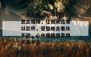 一夜无眠，心中对你的思念缠绵，让我永远难以忘怀，受整晚含着攻不放，心中缠绵情意绵长永不忘