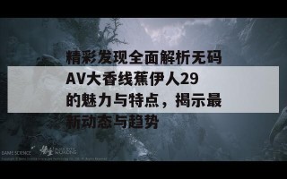 精彩发现全面解析无码AV大香线蕉伊人29的魅力与特点，揭示最新动态与趋势