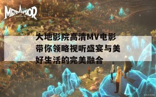 大地影院高清MV电影带你领略视听盛宴与美好生活的完美融合