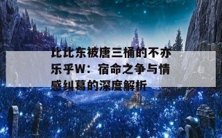 比比东被唐三桶的不亦乐乎W：宿命之争与情感纠葛的深度解析