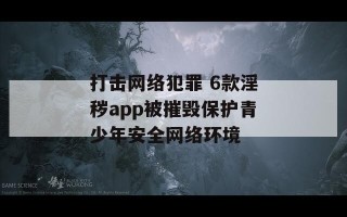 打击网络犯罪 6款淫秽app被摧毁保护青少年安全网络环境