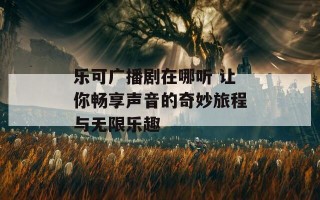 乐可广播剧在哪听 让你畅享声音的奇妙旅程与无限乐趣