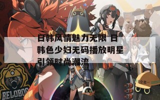 日韩风情魅力无限 日韩色少妇无码播放明星引领时尚潮流