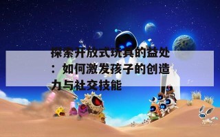 探索开放式玩具的益处：如何激发孩子的创造力与社交技能