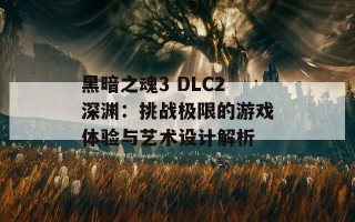 黑暗之魂3 DLC2深渊：挑战极限的游戏体验与艺术设计解析