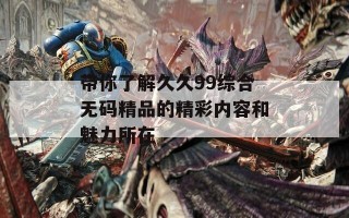 带你了解久久99综合无码精品的精彩内容和魅力所在