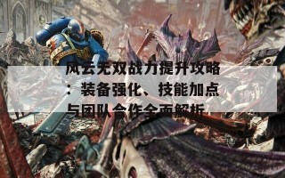 风云无双战力提升攻略：装备强化、技能加点与团队合作全面解析