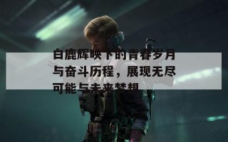 白鹿辉映下的青春岁月与奋斗历程，展现无尽可能与未来梦想