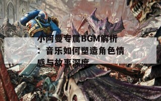 小阿曼专属BGM解析：音乐如何塑造角色情感与故事深度