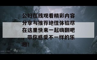 公妇在线观看精彩内容分享与推荐绝佳体验尽在这里快来一起嗨翻吧，带你感受不一样的乐趣！