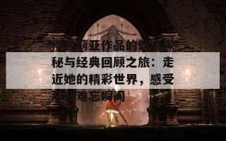 樱井莉亚作品的魅力探秘与经典回顾之旅：走近她的精彩世界，感受那些难忘瞬间