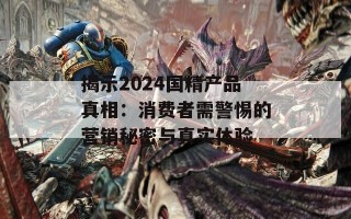 揭示2024国精产品真相：消费者需警惕的营销秘密与真实体验