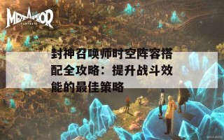 封神召唤师时空阵容搭配全攻略：提升战斗效能的最佳策略