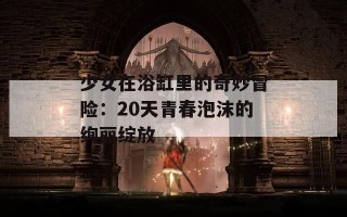 少女在浴缸里的奇妙冒险：20天青春泡沫的绚丽绽放