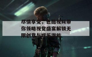 尽情享受，色酷视频带你领略视觉盛宴解锁无限创意与娱乐潜能