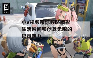 小v视频带你领略精彩生活瞬间和创意无限的记录魅力