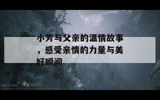 小芳与父亲的温情故事，感受亲情的力量与美好瞬间