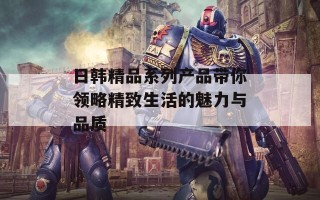 日韩精品系列产品带你领略精致生活的魅力与品质