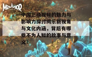 中国三级视频的魅力与影响力探讨揭示新视角与文化内涵，背后有哪些不为人知的故事与意义？