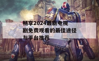 畅享2024最新电视剧免费观看的最佳途径与平台推荐