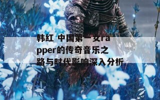 韩红 中国第一女rapper的传奇音乐之路与时代影响深入分析