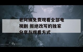 老阿姨免费观看全部电视剧 拒绝改写的独家分享与观看方式