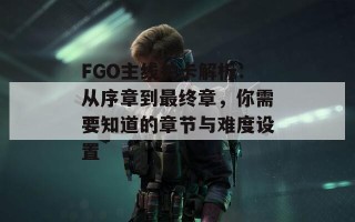 FGO主线关卡解析：从序章到最终章，你需要知道的章节与难度设置