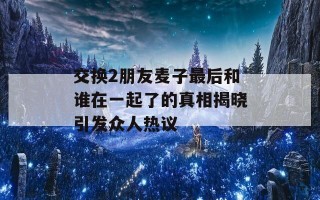 交换2朋友麦子最后和谁在一起了的真相揭晓引发众人热议