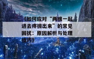 《如何应对“两根一起进去疼拔出来”的常见困扰：原因解析与处理技巧》