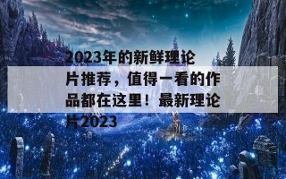 2023年的新鲜理论片推荐，值得一看的作品都在这里！最新理论片2023