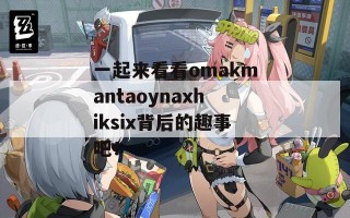 一起来看看omakmantaoynaxhiksix背后的趣事吧！