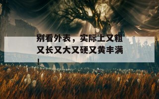 别看外表，实际上又粗又长又大又硬又黄丰满！