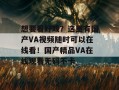 想要看好戏？这里有国产VA视频随时可以在线看！国产精品VA在线观看无码不卡