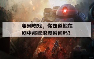 姜潮吻戏，你知道他在剧中那些浪漫瞬间吗？