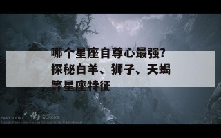 哪个星座自尊心最强？探秘白羊、狮子、天蝎等星座特征