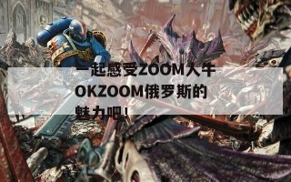 一起感受ZOOM人牛OKZOOM俄罗斯的魅力吧！